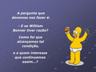 A pergunta que
devemos nos fazer é:

  - E se William
Bonner tiver razão?

   Como foi que
  alcançamos tal
     condição,

e a quem interessa
 que continuemos
     assim...?
 
