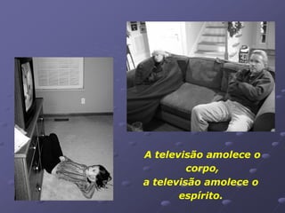 A televisão amolece o
         corpo,
a televisão amolece o
       espírito.
 
