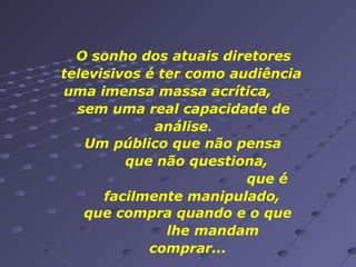 O sonho dos atuais diretores
televisivos é ter como audiência
uma imensa massa acrítica,
sem uma real capacidade de
análise.
Um público que não pensa
que não questiona,
que é
facilmente manipulado,
que compra quando e o que
lhe mandam
comprar...

 