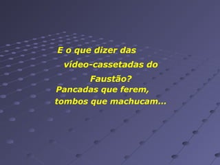 E o que dizer das
vídeo-cassetadas do
Faustão?
Pancadas que ferem,
tombos que machucam...

 