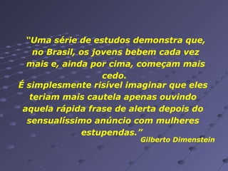 “Uma série de estudos demonstra que,
no Brasil, os jovens bebem cada vez
mais e, ainda por cima, começam mais
cedo.
É simplesmente risível imaginar que eles
teriam mais cautela apenas ouvindo
aquela rápida frase de alerta depois do
sensualíssimo anúncio com mulheres
estupendas.”

Gilberto Dimenstein

 