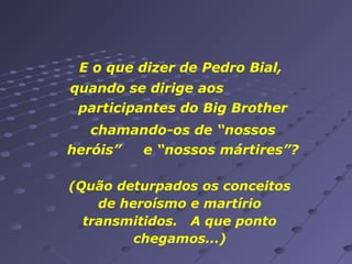 E o que dizer de Pedro Bial,
quando se dirige aos
participantes do Big Brother
chamando-os de “nossos
heróis”
e “nossos mártires”?
(Quão deturpados os conceitos
de heroísmo e martírio
transmitidos. A que ponto
chegamos...)

 