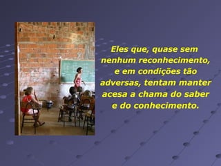 Eles que, quase sem
nenhum reconhecimento,
e em condições tão
adversas, tentam manter
acesa a chama do saber
e do conhecimento.

 
