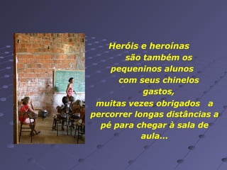 Heróis e heroínas
são também os
pequeninos alunos
com seus chinelos
gastos,
muitas vezes obrigados a
percorrer longas distâncias a
pé para chegar à sala de
aula...

 