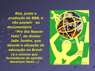 Bial, junte a
produção do BBB, e
vão assistir ao
documentário
“Pro Dia Nascer
Feliz”, do diretor
João Jardim, que
aborda a situação da
educação no Brasil.
(é o mínimo que
formadores de opinião
deveriam fazer...)

 