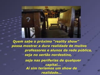 Quem sabe o próximo “reality show”
possa mostrar a dura realidade de muitos
professores e alunos da rede pública,
seja no sertão nordestino,
seja nas periferias de qualquer
capital...
Aí sim teríamos um show de
realidade...

 