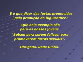 E o que dizer das festas promovidas
pela produção do Big Brother?
Que belo exemplo são
para os nossos jovens:
“Bebam para serem felizes, para
promoverem farras sexuais”.
Obrigado, Rede Globo.

 