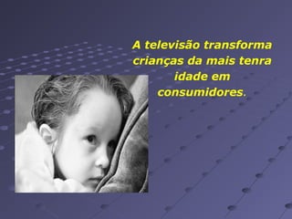A televisão transforma
crianças da mais tenra
idade em
consumidores.

 