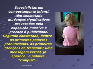 Especialistas em
comportamento infantil
têm constatado
mudanças significativas
provocadas pela
exposição massiva e
precoce à publicidade.
Segundo constatado, dentre
as primeiras palavras
pronunciadas, as primeiras
intenções de transmitir uma
mensagem verbal, já
aparece a palavra
“compra”...
*****

 
