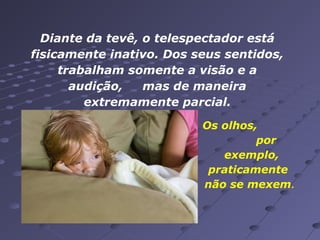 Diante da tevê, o telespectador está
fisicamente inativo. Dos seus sentidos,
trabalham somente a visão e a
audição,
mas de maneira
extremamente parcial.
Os olhos,
por
exemplo,
praticamente
não se mexem.

 