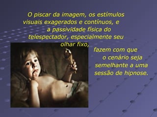 O piscar da imagem, os estímulos
visuais exagerados e contínuos, e
a passividade física do
telespectador, especialmente seu
olhar fixo,
fazem com que
o cenário seja
semelhante a uma
sessão de hipnose.

 