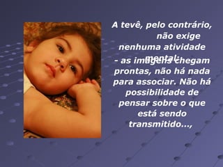 A tevê, pelo contrário,
não exige
nenhuma atividade
mental:
- as imagens chegam
prontas, não há nada
para associar. Não há
possibilidade de
pensar sobre o que
está sendo
transmitido...,

 