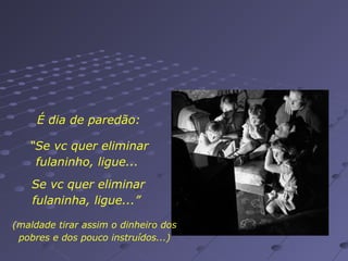 É dia de paredão:
“Se vc quer eliminar
fulaninho, ligue...
Se vc quer eliminar
fulaninha, ligue...”
(maldade tirar assim o dinheiro dos
pobres e dos pouco instruídos...)

 