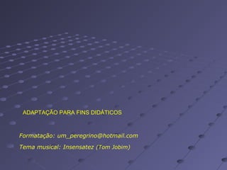 ADAPTAÇÃO PARA FINS DIDÁTICOS

Formatação: um_peregrino@hotmail.com
Tema musical: Insensatez (Tom Jobim)

 