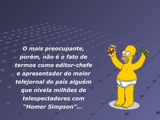 O mais preocupante,
porém, não é o fato de
termos como editor-chefe
e apresentador do maior
telejornal do país alguém
que nivela milhões de
telespectadores com
“Homer Simpson”...

 