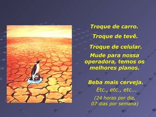Troque de carro.  Troque de tevê. Mude para nossa operadora, temos os melhores planos. Beba mais cerveja. Troque de celular. (24 horas por dia, 07 dias por semana) Etc., etc., etc... 