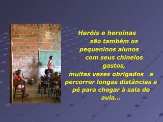 muitas vezes obrigados  a percorrer longas distâncias a pé para chegar à sala de aula... Heróis e heroínas  são também os pequeninos alunos  com seus chinelos gastos, 