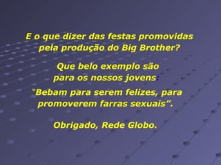 E o que dizer das festas promovidas pela produção do Big Brother? Que belo exemplo são para os nossos jovens :  “ Bebam para serem felizes, para promoverem farras sexuais”.  Obrigado, Rede Globo. 