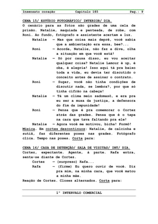 Insensato coração            Capítulo 185           Pag.: 9

CENA 15/ ESTÚDIO FOTOGRÁFICO/ INTERIOR/ DIA.
O cenário para as fotos são grades de uma cela de
prisão. Natalie, maquiada e penteada, de robe, com
Roni. Ao fundo, fotógrafo e assistente acertam a luz.
     Natalie   — Mas que coisa mais deprê, você sabia
                 que a ambientação era essa, bee?...
     Roni      — Acorda, Natalie, não faz a diva, olha
                 a situação em que você está!
     Natalie   — Só por causa disso, eu vou aceitar
                 qualquer coisa? Natalie Lamour é up, é
                 oba, é alegria! Isso aqui tá pra baixo
                 toda a vida, eu devia ter discutido o
                 conceito antes de assinar o contrato.
     Roni      — Sugar, você não tinha condições de
                 discutir nada, se lembra?, por que só
                 tinha cifrão na cabeça!
     Natalie   — Tá um clima meio sadomasô, e era pra
                 eu ser a musa da justiça, a defensora
                 do fim da impunidade!
     Roni      — Pensa que é pra comemorar o Cortez
                 atrás das grades. Pensa que é o tapa
                 na cara que tava faltando pra ele!
     Natalie   — Agora você me motivou, bicha! Formô!
Música. Em cortes descontínuos: Natalie, de calcinha e
sutiã, faz diferentes poses nas grades. Fotógrafo
clica. Tempo nas poses. Corta para:

CENA 16/ CASA DE DETENÇÃO/ SALA DE VISITAS/ INT/ DIA.
Cortez, expectante. Agente, à parte. Rafa entra,
senta-se diante de Cortez.
     Cortez    — (surpreso) Rafa...
     Rafa      — (firme) Eu quero ouvir de você. Diz
                 pra mim, na minha cara, que você matou
                 a minha mãe.
Reação de Cortez. Closes alternados. Corta para:


                    1º INTERVALO COMERCIAL
 
