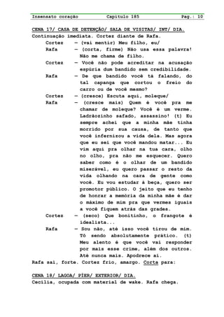 Insensato coração        Capítulo 185                Pag.: 10

CENA 17/ CASA DE DETENÇÃO/ SALA DE VISITAS/ INT/ DIA.
Continuação imediata. Cortez diante de Rafa.
     Cortez    — (vai mentir) Meu filho, eu/
     Rafa      — (corta, firme) Não usa essa palavra!
                 Não me chama de filho.
     Cortez    — Você não pode acreditar na acusação
                 espúria dum bandido sem credibilidade.
     Rafa      — De que bandido você tá falando, do
                 tal capanga que cortou o freio do
                 carro ou de você mesmo?
     Cortez    — (cresce) Escuta aqui, moleque/
     Rafa      — (cresce mais) Quem é você pra me
                 chamar de moleque? Você é um verme.
                 Ladrãozinho safado, assassino! (t) Eu
                 sempre achei que a minha mãe tinha
                 morrido por sua causa, de tanto que
                 você infernizou a vida dela. Mas agora
                 que eu sei que você mandou matar... Eu
                 vim aqui pra olhar na tua cara, olho
                 no olho, pra não me esquecer. Quero
                 saber como é o olhar de um bandido
                 miserável, eu quero passar o resto da
                 vida olhando na cara de gente como
                 você. Eu vou estudar à beça, quero ser
                 promotor público. O jeito que eu tenho
                 de honrar a memória da minha mãe é dar
                 o máximo de mim pra que vermes iguais
                 a você fiquem atrás das grades.
     Cortez    — (seco) Que bonitinho, o frangote é
                 idealista...
     Rafa      — Sou não, até isso você tirou de mim.
                 Tô sendo absolutamente prático. (t)
                 Meu alento é que você vai responder
                 por mais esse crime, além dos outros.
                 Até nunca mais. Apodrece aí.
Rafa sai, forte. Cortez frio, amargo. Corta para:

CENA 18/ LAGOA/ PÍER/ EXTERIOR/ DIA.
Cecília, ocupada com material de wake. Rafa chega.
 