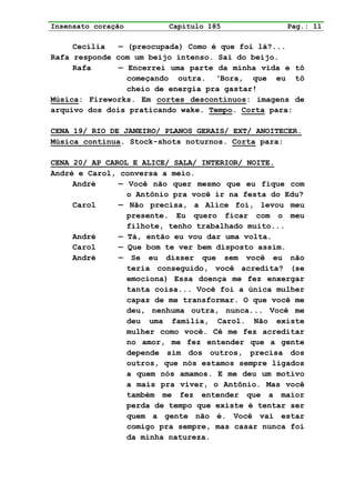 Insensato coração        Capítulo 185              Pag.: 11

     Cecília   — (preocupada) Como é que foi lá?...
Rafa responde com um beijo intenso. Sai do beijo.
     Rafa      — Encerrei uma parte da minha vida e tô
                 começando outra. ‘Bora, que eu tô
                 cheio de energia pra gastar!
Música: Fireworks. Em cortes descontínuos: imagens de
arquivo dos dois praticando wake. Tempo. Corta para:

CENA 19/ RIO DE JANEIRO/ PLANOS GERAIS/ EXT/ ANOITECER.
Música continua. Stock-shots noturnos. Corta para:

CENA 20/ AP CAROL E ALICE/ SALA/ INTERIOR/ NOITE.
André e Carol, conversa a meio.
     André     — Você não quer mesmo que eu fique com
                 o Antônio pra você ir na festa do Edu?
     Carol     — Não precisa, a Alice foi, levou meu
                 presente. Eu quero ficar com o meu
                 filhote, tenho trabalhado muito...
     André     — Tá, então eu vou dar uma volta.
     Carol     — Que bom te ver bem disposto assim.
     André     — Se eu disser que sem você eu não
                 teria conseguido, você acredita? (se
                 emociona) Essa doença me fez enxergar
                 tanta coisa... Você foi a única mulher
                 capaz de me transformar. O que você me
                 deu, nenhuma outra, nunca... Você me
                 deu uma família, Carol. Não existe
                 mulher como você. Cê me fez acreditar
                 no amor, me fez entender que a gente
                 depende sim dos outros, precisa dos
                 outros, que nós estamos sempre ligados
                 a quem nós amamos. E me deu um motivo
                 a mais pra viver, o Antônio. Mas você
                 também me fez entender que a maior
                 perda de tempo que existe é tentar ser
                 quem a gente não é. Você vai estar
                 comigo pra sempre, mas casar nunca foi
                 da minha natureza.
 