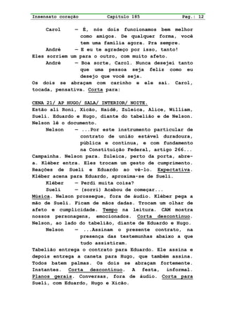 Insensato coração        Capítulo 185              Pag.: 12

     Carol     —  É, nós dois funcionamos bem melhor
                 como amigos. De qualquer forma, você
                 tem uma família agora. Pra sempre.
     André     — E eu te agradeço por isso, tanto!
Eles sorriem um para o outro, com muito afeto.
     André     — Boa sorte, Carol. Nunca desejei tanto
                 que uma pessoa seja feliz como eu
                 desejo que você seja.
Os dois se abraçam com carinho e ele sai. Carol,
tocada, pensativa. Corta para:

CENA 21/ AP HUGO/ SALA/ INTERIOR/ NOITE.
Estão ali Roni, Xicão, Haidê, Zuleica, Alice, William,
Sueli. Eduardo e Hugo, diante do tabelião e de Nelson.
Nelson lê o documento.
     Nelson    — ...Por este instrumento particular de
                 contrato de união estável duradoura,
                 pública e contínua, e com fundamento
                 na Constituição Federal, artigo 266...
Campainha. Nelson para. Zuleica, perto da porta, abre-
a. Kléber entra. Eles trocam um gesto de cumprimento.
Reações de Sueli e Eduardo ao vê-lo. Expectativa.
Kléber acena para Eduardo, aproxima-se de Sueli.
     Kléber    — Perdi muita coisa?
     Sueli     — (sorri) Acabou de começar...
Música. Nelson prossegue, fora de áudio. Kléber pega a
mão de Sueli. Ficam de mãos dadas. Trocam um olhar de
afeto e cumplicidade. Tempo na leitura. CAM mostra
nossos personagens, emocionados. Corta descontínuo.
Nelson, ao lado do tabelião, diante de Eduardo e Hugo.
     Nelson    — ...Assinam o presente contrato, na
                 presença das testemunhas abaixo a que
                 tudo assistiram.
Tabelião entrega o contrato para Eduardo. Ele assina e
depois entrega a caneta para Hugo, que também assina.
Todos batem palmas. Os dois se abraçam fortemente.
Instantes. Corta descontínuo. A festa, informal.
Planos gerais. Conversas, fora de áudio. Corta para
Sueli, com Eduardo, Hugo e Xicão.
 