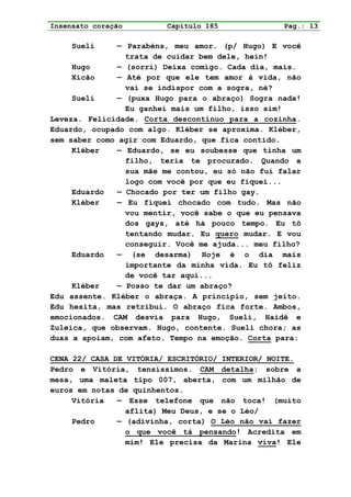 Insensato coração        Capítulo 185              Pag.: 13

     Sueli     — Parabéns, meu amor. (p/ Hugo) E você
                 trata de cuidar bem dele, hein!
     Hugo      — (sorri) Deixa comigo. Cada dia, mais.
     Xicão     — Até por que ele tem amor à vida, não
                 vai se indispor com a sogra, né?
     Sueli     — (puxa Hugo para o abraço) Sogra nada!
                 Eu ganhei mais um filho, isso sim!
Leveza. Felicidade. Corta descontínuo para a cozinha.
Eduardo, ocupado com algo. Kléber se aproxima. Kléber,
sem saber como agir com Eduardo, que fica contido.
     Kléber    — Eduardo, se eu soubesse que tinha um
                 filho, teria te procurado. Quando a
                 sua mãe me contou, eu só não fui falar
                 logo com você por que eu fiquei...
     Eduardo   — Chocado por ter um filho gay.
     Kléber    — Eu fiquei chocado com tudo. Mas não
                 vou mentir, você sabe o que eu pensava
                 dos gays, até há pouco tempo. Eu tô
                 tentando mudar. Eu quero mudar. E vou
                 conseguir. Você me ajuda... meu filho?
     Eduardo   — (se desarma) Hoje é o dia mais
                 importante da minha vida. Eu tô feliz
                 de você tar aqui...
     Kléber    — Posso te dar um abraço?
Edu assente. Kléber o abraça. A princípio, sem jeito.
Edu hesita, mas retribui. O abraço fica forte. Ambos,
emocionados. CAM desvia para Hugo, Sueli, Haidê e
Zuleica, que observam. Hugo, contente. Sueli chora; as
duas a apoiam, com afeto. Tempo na emoção. Corta para:

CENA 22/ CASA DE VITÓRIA/ ESCRITÓRIO/ INTERIOR/ NOITE.
Pedro e Vitória, tensíssimos. CAM detalha: sobre a
mesa, uma maleta tipo 007, aberta, com um milhão de
euros em notas de quinhentos.
     Vitória   — Esse telefone que não toca! (muito
                 aflita) Meu Deus, e se o Léo/
     Pedro     — (adivinha, corta) O Léo não vai fazer
                 o que você tá pensando! Acredita em
                 mim! Ele precisa da Marina viva! Ele
 