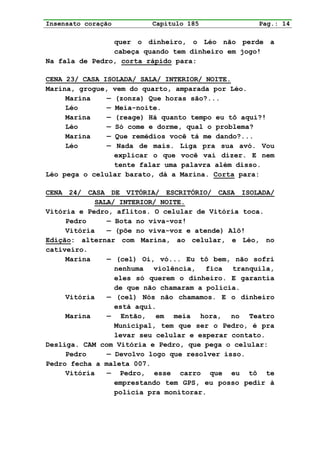 Insensato coração        Capítulo 185             Pag.: 14

                quer o dinheiro, o Léo não perde a
                cabeça quando tem dinheiro em jogo!
Na fala de Pedro, corta rápido para:

CENA 23/ CASA ISOLADA/ SALA/ INTERIOR/ NOITE.
Marina, grogue, vem do quarto, amparada por Léo.
     Marina    — (zonza) Que horas são?...
     Léo       — Meia-noite.
     Marina    — (reage) Há quanto tempo eu tô aqui?!
     Léo       — Só come e dorme, qual o problema?
     Marina    — Que remédios você tá me dando?...
     Léo       — Nada de mais. Liga pra sua avó. Vou
                 explicar o que você vai dizer. E nem
                 tente falar uma palavra além disso.
Léo pega o celular barato, dá a Marina. Corta para:

CENA 24/ CASA DE VITÓRIA/ ESCRITÓRIO/ CASA ISOLADA/
            SALA/ INTERIOR/ NOITE.
Vitória e Pedro, aflitos. O celular de Vitória toca.
     Pedro     — Bota no viva-voz!
     Vitória   — (põe no viva-voz e atende) Alô!
Edição: alternar com Marina, ao celular, e Léo, no
cativeiro.
     Marina    — (cel) Oi, vó... Eu tô bem, não sofri
                 nenhuma violência, fica tranquila,
                 eles só querem o dinheiro. E garantia
                 de que não chamaram a polícia.
     Vitória   — (cel) Nós não chamamos. E o dinheiro
                 está aqui.
     Marina    — Então, em meia hora, no Teatro
                 Municipal, tem que ser o Pedro, é pra
                 levar seu celular e esperar contato.
Desliga. CAM com Vitória e Pedro, que pega o celular:
     Pedro     — Devolvo logo que resolver isso.
Pedro fecha a maleta 007.
     Vitória   — Pedro, esse carro que eu tô te
                 emprestando tem GPS, eu posso pedir à
                 polícia pra monitorar.
 