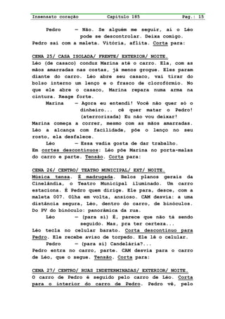 Insensato coração        Capítulo 185             Pag.: 15

     Pedro     — Não. Se alguém me seguir, aí o Léo
                 pode se descontrolar. Deixa comigo.
Pedro sai com a maleta. Vitória, aflita. Corta para:

CENA 25/ CASA ISOLADA/ FRENTE/ EXTERIOR/ NOITE.
Léo (de casaco) conduz Marina até o carro. Ela, com as
mãos amarradas nas costas, já menos grogue. Eles param
diante do carro. Léo abre seu casaco, vai tirar do
bolso interno um lenço e o frasco de clorofórmio. No
que ele abre o casaco, Marina repara numa arma na
cintura. Reage forte.
     Marina    — Agora eu entendi! Você não quer só o
                 dinheiro... cê quer matar o Pedro!
                 (aterrorizada) Eu não vou deixar!
Marina começa a correr, mesmo com as mãos amarradas.
Léo a alcança com facilidade, põe o lenço no seu
rosto, ela desfalece.
     Léo       — Essa vadia gosta de dar trabalho.
Em cortes descontínuos: Léo põe Marina no porta-malas
do carro e parte. Tensão. Corta para:

CENA 26/ CENTRO/ TEATRO MUNICIPAL/ EXT/ NOITE.
Música tensa. É madrugada. Belos planos gerais da
Cinelândia, o Teatro Municipal iluminado. Um carro
estaciona. É Pedro quem dirige. Ele para, desce, com a
maleta 007. Olha em volta, ansioso. CAM desvia: a uma
distância segura, Léo, dentro do carro, de binóculos.
Do PV do binóculo: panorâmica da rua.
     Léo       — (para si) É, parece que não tá sendo
                 seguido. Mas, pra ter certeza...
Léo tecla no celular barato. Corta descontínuo para
Pedro. Ele recebe aviso de torpedo. Ele lê o celular.
     Pedro     — (para si) Candelária?...
Pedro entra no carro, parte. CAM desvia para o carro
de Léo, que o segue. Tensão. Corta para:

CENA 27/ CENTRO/ RUAS INDETERMINADAS/ EXTERIOR/ NOITE.
O carro de Pedro é seguido pelo carro de Léo. Corta
para o interior do carro de Pedro. Pedro vê, pelo
 