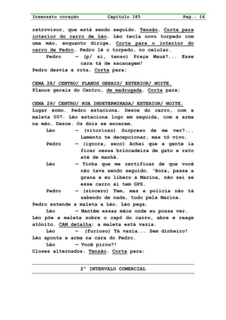 Insensato coração            Capítulo 185            Pag.: 16

retrovisor, que está sendo seguido. Tensão. Corta para
interior do carro de Léo. Léo tecla novo torpedo com
uma mão, enquanto dirige. Corta para o interior do
carro de Pedro. Pedro lê o torpedo, no celular.
     Pedro     — (p/ si, tenso) Praça Mauá?... Esse
                cara tá de sacanagem!
Pedro desvia a rota. Corta para:

CENA 28/ CENTRO/ PLANOS GERAIS/ EXTERIOR/ NOITE.
Planos gerais do Centro, de madrugada. Corta para:

CENA 29/ CENTRO/ RUA INDETERMINADA/ EXTERIOR/ NOITE.
Lugar ermo. Pedro estaciona. Desce do carro, com a
maleta 007. Léo estaciona logo em seguida, com a arma
na mão. Desce. Os dois se encaram.
     Léo       — (vitorioso) Surpreso de me ver?...
                 Lamento te decepcionar, mas tô vivo.
     Pedro     — (ignora, seco) Achei que a gente ia
                 ficar nessa brincadeira de gato e rato
                 até de manhã.
     Léo       — Tinha que me certificar de que você
                 não tava sendo seguido. ‘Bora, passa a
                 grana e eu libero a Marina, não sei se
                 esse carro aí tem GPS.
     Pedro     — (sincero) Tem, mas a polícia não tá
                 sabendo de nada, tudo pela Marina.
Pedro estende a maleta a Léo. Léo pega.
     Léo       — Mantém essas mãos onde eu possa ver.
Léo põe a maleta sobre o capô do carro, abre e reage
atônito. CAM detalha: a maleta está vazia.
     Léo       — (furioso) Tá vazia... Sem dinheiro!
Léo aponta a arma na cara do Pedro.
     Léo       — Você pirou?!
Closes alternados. Tensão. Corta para:


                    2º INTERVALO COMERCIAL
 