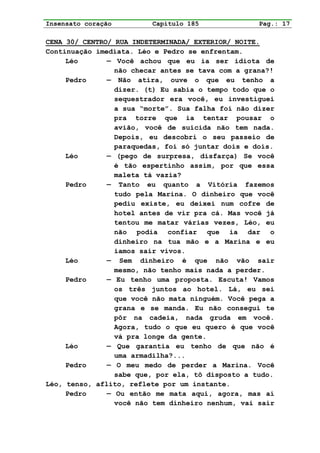Insensato coração        Capítulo 185              Pag.: 17

CENA 30/ CENTRO/ RUA INDETERMINADA/ EXTERIOR/ NOITE.
Continuação imediata. Léo e Pedro se enfrentam.
     Léo       — Você achou que eu ia ser idiota de
                 não checar antes se tava com a grana?!
     Pedro     — Não atira, ouve o que eu tenho a
                 dizer. (t) Eu sabia o tempo todo que o
                 sequestrador era você, eu investiguei
                 a sua “morte”. Sua falha foi não dizer
                 pra torre que ia tentar pousar o
                 avião, você de suicida não tem nada.
                 Depois, eu descobri o seu passeio de
                 paraquedas, foi só juntar dois e dois.
     Léo       — (pego de surpresa, disfarça) Se você
                 é tão espertinho assim, por que essa
                 maleta tá vazia?
     Pedro     — Tanto eu quanto a Vitória fazemos
                 tudo pela Marina. O dinheiro que você
                 pediu existe, eu deixei num cofre de
                 hotel antes de vir pra cá. Mas você já
                 tentou me matar várias vezes, Léo, eu
                 não podia confiar que ia dar o
                 dinheiro na tua mão e a Marina e eu
                 íamos sair vivos.
     Léo       — Sem dinheiro é que não vão sair
                 mesmo, não tenho mais nada a perder.
     Pedro     — Eu tenho uma proposta. Escuta! Vamos
                 os três juntos ao hotel. Lá, eu sei
                 que você não mata ninguém. Você pega a
                 grana e se manda. Eu não consegui te
                 pôr na cadeia, nada gruda em você.
                 Agora, tudo o que eu quero é que você
                 vá pra longe da gente.
     Léo       — Que garantia eu tenho de que não é
                 uma armadilha?...
     Pedro     — O meu medo de perder a Marina. Você
                 sabe que, por ela, tô disposto a tudo.
Léo, tenso, aflito, reflete por um instante.
     Pedro     — Ou então me mata aqui, agora, mas aí
                 você não tem dinheiro nenhum, vai sair
 