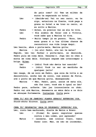 Insensato coração        Capítulo 185              Pag.: 18

                 do país como? (t) Tem um milhão de
                 euros te esperando no hotel.
     Léo       — (decide-se) Vai no seu carro, eu te
                 sigo, estaciono na frente, você pega a
                 grana no hotel e me traz no carro, aí
                 eu solto a Marina.
     Pedro     — Antes, eu preciso ver se ela tá viva.
     Léo       — Ela acabou de falar com a Vitória,
                 você sabe que a Marina tá viva.
     Pedro     — Muito tempo já se passou. ‘Bora, Léo,
                 essa grana é a tua última chance de
                 reconstruir sua vida longe daqui.
Léo hesita, abre o porta-mala, Marina grita:
     Marina    — (no ato) Pedro, ele vai te matar!
Rápido, Léo vai fechar o porta-mala, se descuida,
Pedro pula em cima dele. Desarma-o. Joga Léo no chão e
monta em cima dele. Diálogos seguem sem interromper a
briga. Ritmo.
     Léo       — (ódio) Você não devia ter nascido!
     Pedro     — (ódio) Você ia ser um merdinha de
                 qualquer jeito!
Léo reage, dá um soco em Pedro, que soca de volta e se
descontrola, enche Léo de socos, num acesso de fúria,
até o ponto em que Marina grita, desesperada:
     Marina    — Não, Pedro, para, assim cê mata ele,
                 não faz isso, você não é igual ao Léo!
Pedro para, arfante. Léo jaz inconsciente no chão.
Pedro vai até Marina, desamarra as mãos dela e os dois
se abraçam fortemente. Instantes. Corta para:

CENA 31/ RIO DE JANEIRO/ PLANOS GERAIS/ EXTERIOR/ DIA.
Stock-shots diurnos. Corta para:

CENA 32/ DELEGACIA/ SALA DO DELEGADO/ INTERIOR/ DIA.
Léo, rosto bem machucado, diante de Matos e Breno.
     Léo       — (firme) Eu quero registrar queixa
                 contra o meu irmão, por agressão!
     Matos     — (assente, sem ironia) Claro, vamos
                 fazer isso. Mas, se não se incomodar,
 