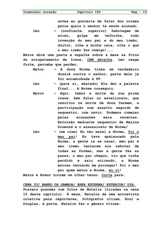 Insensato coração         Capítulo 185              Pag.: 19

                 antes eu gostaria de falar dos crimes
                 pelos quais o senhor tá sendo acusado.
     Léo       — (confiante, superior) Sabotagem de
                 avião,   golpe   em    velhinha,   tudo
                 invenção do meu pai e do meu irmão,
                 doutor, olha a minha cara, olha o que
                 o meu irmão fez comigo!...
Matos abre uma pasta e espalha sobre a mesa as fotos
do atropelamento de Irene, CAM detalha. Léo reage
forte, percebe que perdeu.
     Matos     — A dona Norma tinha um verdadeiro
                 dossiê contra o senhor, parte dele já
                 foi encaminhada à PF.
     Léo       — (para si, abalado) Ela deu a palavra
                 final... A Norma conseguiu.
     Matos     — Aqui, temos a morte da sua prima
                 Irene. Sem falar no estelionato, que
                 resultou na morte da dona Carmem, a
                 participação num assalto seguido de
                 sequestro, num navio. Podemos começar
                 pelas    acusações    mais    recentes.
                 Extorsão mediante sequestro de Marina
                 Drumond e o assassinato de Norma/
     Léo       — (em cima) Eu não matei a Norma, foi o
                 meu pai! Eu tava apaixonado pela
                 Norma, a gente ia se casar, meu pai e
                 meu irmão tentaram nos sabotar de
                 todas as formas, mas a gente fez as
                 pazes, o meu pai chegou, viu que tinha
                 perdido e saiu atirando, a Norma
                 morreu tentando me proteger! Foi o meu
                 pai quem matou a Norma, eu vi!
Matos e Breno trocam um olhar tenso. Corta para:

CENA 33/ BARÃO DA GAMBOA/ ÁREA EXTERNA/ EXTERIOR/ DIA.
Posters grandes com fotos de Natalie (tiradas na cena
15 deste capítulo). À mesa, Natalie dá uma entrevista
coletiva para repórteres, fotógrafos clicam. Roni e
Douglas, à parte. Natalie faz o gênero vítima:
 
