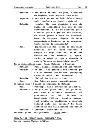 Insensato coração         Capítulo 185              Pag.: 20

     Natalie   — Não sabia de nada, eu juro, o Horácio
                 me enganou, como enganou todo mundo!
     Repórter — Mas você estava ao lado dele o tempo
                 todo, usufruía do dinheiro dele e/
     Natalie   — (corta) Não, meu querido, o que ele
                 fazia no escritório não era do meu
                 conhecimento. E, se eu soubesse que o
                 dinheiro que ele gastava era roubado,
                 eu tinha posto a boca no trombone!
                 Morri de vergonha, depois. Eu teria
                 denunciado o Horácio, se eu soubesse,
                 tenho horror de impunidade!
     Roni      — (aproxima-se) Bom, vocês já têm muito
                 material, não é? Vamos encerrar. A
                 edição da Fogo Alto vai estar nas
                 bancas em três semanas. E, agora,
                 vocês já sabem por que a chamada de
                 capa é “A musa da impunidade zero”!
Corta descontínuo para: Roni, Natalie, e Douglas.
     Natalie   — Poxa, cabeça, obrigado por ter vindo!
     Douglas   — Na real, foi graças à sua armação que
                 a Bibi assumiu que me ama. (abraça-a)
                 Então tá zerado, Nat, irmãzona!
     Natalie   — (feliz) Que bom ouvir isso!...
     Roni      — Que fofo, eu adoro reconciliações...
Um homem (uns 60 anos) se aproxima de Natalie.
     Roni      — Desculpe, mas a entrevista já acabou.
     Valdemir — Eu não sou jornalista, sou político.
                 Meu nome é Valdemir Prudente, sou
                 presidente   do    PMP,   Partido    da
                 Moralidade Pública. Natalie Lamour,
                 você aceita se candidatar a deputada
                 federal pelo meu partido? Eu tenho
                 certeza de que vai estourar nas urnas!
     Natalie   — (atônita) Deputada? Eu?!
Natalie, pasma, mas gostando... Corta para:

CENA 34/ AP PEDRO/ SALA/ INTERIOR/ DIA.
Marina recebe Wanda, aflita.
 