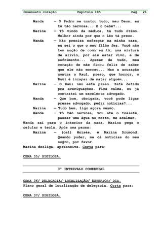 Insensato coração            Capítulo 185          Pag.: 21

     Wanda     — O Pedro me contou tudo, meu Deus, eu
                 tô tão nervosa... E o bebê?...
     Marina    — Tô vindo da médica, tá tudo ótimo.
                 Melhor ainda por que o Léo tá preso.
     Wanda     — Não precisa esfregar na minha cara,
                 eu sei o que o meu filho fez. Você não
                 tem noção de como eu tô, uma mistura
                 de alívio, por ele estar vivo, e de
                 sofrimento... Apesar de tudo, meu
                 coração de mãe ficou feliz de saber
                 que ele não morreu... Mas a acusação
                 contra o Raul, preso, que horror, o
                 Raul é incapaz de matar alguém...
     Marina    — O Raul não está preso. Está detido
                 pra averiguações. Fica calma, eu já
                 contratei um excelente advogado.
     Wanda     — Que bom, obrigada, você pode ligar
                 presse advogado, pedir notícias?...
     Marina    — Tudo bem, ligo agora mesmo.
     Wanda     — Tô tão nervosa, vou até o toalete,
                 passar uma água no rosto, me acalmar.
Wanda sai para o interior da casa. Marina pega o
celular e tecla. Após uma pausa:
     Marina    — (cel) Moisés, é Marina Drumond.
                 Quando puder, me dá notícias do meu
                 sogro, por favor.
Marina desliga, apreensiva. Corta para:

CENA 35/ SIGILOSA.


                    3º INTERVALO COMERCIAL


CENA 36/ DELEGACIA/ LOCALIZAÇÃO/ EXTERIOR/ DIA.
Plano geral de localização de delegacia. Corta para:

CENA 37/ SIGILOSA.
 
