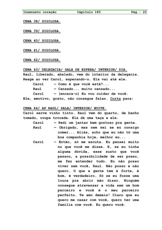 Insensato coração        Capítulo 185              Pag.: 22

CENA 38/ SIGILOSA.

CENA 39/ SIGILOSA.

CENA 40/ SIGILOSA.

CENA 41/ SIGILOSA.

CENA 42/ SIGILOSA.

CENA 43/ DELEGACIA/ SALA DE ESPERA/ INTERIOR/ DIA.
Raul, liberado, abalado, vem do interior da delegacia.
Reage ao ver Carol, esperando-o. Ela vai até ele.
     Carol     — Como é que você está?...
     Raul      — Cansado... muito cansado...
     Carol     — (encara-o) Eu vou cuidar de você.
Ele, emotivo, grato, não consegue falar. Corta para:

CENA 44/ AP RAUL/ SALA/ INTERIOR/ NOITE.
Carol serve vinho tinto. Raul vem do quarto, de banho
tomado, roupa trocada. Ela dá uma taça a ele.
     Carol     — Pedi um jantar bem gostoso pra gente.
     Raul      — Obrigado, mas nem sei se eu consigo
                 comer... Aliás, acho que eu não tô uma
                 boa companhia hoje, melhor eu...
     Carol     — Então, só me escuta. Eu pensei muito
                 no que você me disse. E, se eu tinha
                 alguma dúvida, esse susto que você
                 passou, a possibilidade de ser preso,
                 me fez entender tudo. Eu não posso
                 viver sem você, Raul. Não posso e não
                 quero. O que a gente tem é forte, é
                 bom, é verdadeiro. Só se eu fosse uma
                 louca pra abrir mão disso. Ninguém
                 consegue atravessar a vida sem um bom
                 parceiro e você é o meu parceiro
                 perfeito. Te amo demais! Claro que eu
                 quero me casar com você, quero ter uma
                 família com você. Eu quero você.
 