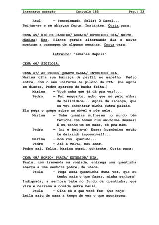 Insensato coração         Capítulo 185             Pag.: 23

     Raul      — (emocionado, feliz) Ô Carol...
Beijam-se e se abraçam forte. Instantes. Corta para:

CENA 45/ RIO DE JANEIRO/ GERAIS/ EXTERIOR/ DIA/ NOITE.
Música: Eco. Planos gerais alternando dia e noite
mostram a passagem de algumas semanas. Corta para:

               letreiro: “semanas depois”

CENA 46/ SIGILOSA.

CENA 47/ AP PEDRO/ QUARTO CASAL/ INTERIOR/ DIA.
Marina olha sua barriga de perfil no espelho. Pedro
entra, com o seu uniforme de piloto da CTA. (De agora
em diante, Pedro aparece de barba feita.)
     Marina    — Você acha que já dá pra ver?...
     Pedro     — Por enquanto, acho que só pelo olhar
                 de felicidade... Agora dá licença, que
                 eu vou encontrar minha outra paixão.
Ela pega o quepe sobre um móvel e põe nele.
     Marina    — Sabe quantas mulheres no mundo têm
                 fetiche com homem num uniforme desses?
                 E eu tenho um em casa, só pra mim.
     Pedro     — (ri e beija-a) Esses hormônios estão
                 te deixando impossível!...
     Marina    — Bom voo, querido...
     Pedro     — Até a volta, meu amor.
Pedro sai, feliz. Marina sorri, contente. Corta para:

CENA 48/ HORTO/ PRAÇA/ EXTERIOR/ DIA.
Paula, com tremenda má vontade, entrega uma quentinha
aberta a uma senhora pobre, de idade.
     Paula     — Pega essa quentinha duma vez, que eu
                 tenho mais o que fazer, minha senhora!
Indignada, a senhora bate no fundo da quentinha, que
vira e derrama a comida sobre Paula.
     Paula     — Olha só o que você fez! Que nojo!
Leila saiu de casa a tempo de ver o que aconteceu:
 