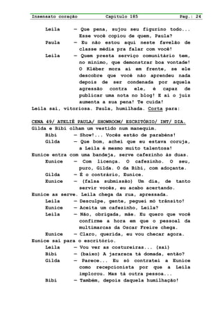 Insensato coração        Capítulo 185              Pag.: 24

     Leila     — Que pena, sujou seu figurino todo...
                 Esse você copiou de quem, Paula?
     Paula     — Eu não estou aqui neste favelão de
                 classe média pra falar com você!
     Leila     — Quem presta serviço comunitário tem,
                 no mínimo, que demonstrar boa vontade!
                 O Kléber mora aí em frente, se ele
                 descobre que você não aprendeu nada
                 depois de ser condenada por aquela
                 agressão contra ele, é capaz de
                 publicar uma nota no blog! E aí o juiz
                 aumenta a sua pena! Te cuida!
Leila sai, vitoriosa. Paula, humilhada. Corta para:

CENA 49/ ATELIÊ PAULA/ SHOWROOM/ ESCRITÓRIO/ INT/ DIA.
Gilda e Bibi olham um vestido num manequim.
     Bibi      — Show!... Vocês estão de parabéns!
     Gilda     — Que bom, achei que eu estava coruja,
                 a Leila é mesmo muito talentosa!
Eunice entra com uma bandeja, serve cafezinho às duas.
     Eunice    — Com licença. O cafezinho. O seu,
                 puro, Gilda. O da Bibi, com adoçante.
     Gilda     — É o contrário, Eunice.
     Eunice    — (falsa submissão) Um dia, de tanto
                 servir vocês, eu acabo acertando.
Eunice as serve. Leila chega da rua, apressada.
     Leila     — Desculpe, gente, peguei mó trânsito!
     Eunice    — Aceita um cafezinho, Leila?
     Leila     — Não, obrigada, mãe. Eu quero que você
                 confirme a hora em que o pessoal da
                 multimarcas da Oscar Freire chega.
     Eunice    — Claro, querida, eu vou checar agora.
Eunice sai para o escritório.
     Leila     — Vou ver as costureiras... (sai)
     Bibi      — (baixo) A jararaca tá domada, então?
     Gilda     — Parece... Eu só contratei a Eunice
                 como recepcionista por que a Leila
                 implorou. Mas tá outra pessoa...
     Bibi      — Também, depois daquela humilhação!
 