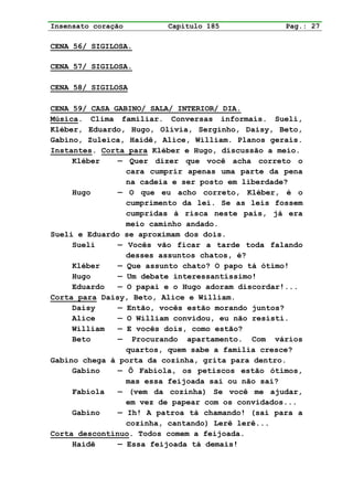 Insensato coração        Capítulo 185             Pag.: 27

CENA 56/ SIGILOSA.

CENA 57/ SIGILOSA.

CENA 58/ SIGILOSA

CENA 59/ CASA GABINO/ SALA/ INTERIOR/ DIA.
Música. Clima familiar. Conversas informais. Sueli,
Kléber, Eduardo, Hugo, Olívia, Serginho, Daisy, Beto,
Gabino, Zuleica, Haidê, Alice, William. Planos gerais.
Instantes. Corta para Kléber e Hugo, discussão a meio.
     Kléber    — Quer dizer que você acha correto o
                 cara cumprir apenas uma parte da pena
                 na cadeia e ser posto em liberdade?
     Hugo      — O que eu acho correto, Kléber, é o
                 cumprimento da lei. Se as leis fossem
                 cumpridas à risca neste país, já era
                 meio caminho andado.
Sueli e Eduardo se aproximam dos dois.
     Sueli     — Vocês vão ficar a tarde toda falando
                 desses assuntos chatos, é?
     Kléber    — Que assunto chato? O papo tá ótimo!
     Hugo      — Um debate interessantíssimo!
     Eduardo   — O papai e o Hugo adoram discordar!...
Corta para Daisy, Beto, Alice e William.
     Daisy     — Então, vocês estão morando juntos?
     Alice     — O William convidou, eu não resisti.
     William   — E vocês dois, como estão?
     Beto      — Procurando apartamento. Com vários
                 quartos, quem sabe a família cresce?
Gabino chega à porta da cozinha, grita para dentro.
     Gabino    — Ô Fabíola, os petiscos estão ótimos,
                 mas essa feijoada sai ou não sai?
     Fabíola   — (vem da cozinha) Se você me ajudar,
                 em vez de papear com os convidados...
     Gabino    — Ih! A patroa tá chamando! (sai para a
                 cozinha, cantando) Lerê lerê...
Corta descontínuo. Todos comem a feijoada.
     Haidê     — Essa feijoada tá demais!
 