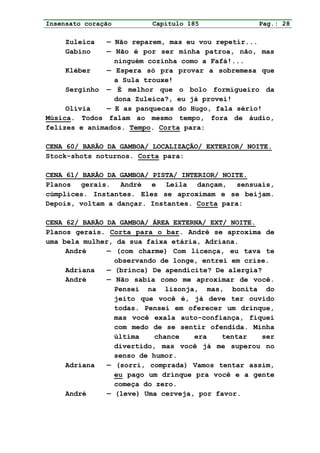 Insensato coração        Capítulo 185              Pag.: 28

     Zuleica   — Não reparem, mas eu vou repetir...
     Gabino    — Não é por ser minha patroa, não, mas
                 ninguém cozinha como a Fafá!...
     Kléber    — Espera só pra provar a sobremesa que
                 a Sula trouxe!
     Serginho — É melhor que o bolo formigueiro da
                 dona Zuleica?, eu já provei!
     Olívia    — E as panquecas do Hugo, fala sério!
Música. Todos falam ao mesmo tempo, fora de áudio,
felizes e animados. Tempo. Corta para:

CENA 60/ BARÃO DA GAMBOA/ LOCALIZAÇÃO/ EXTERIOR/ NOITE.
Stock-shots noturnos. Corta para:

CENA 61/ BARÃO DA GAMBOA/ PISTA/ INTERIOR/ NOITE.
Planos gerais. André e Leila dançam, sensuais,
cúmplices. Instantes. Eles se aproximam e se beijam.
Depois, voltam a dançar. Instantes. Corta para:

CENA 62/ BARÃO DA GAMBOA/ ÁREA EXTERNA/ EXT/ NOITE.
Planos gerais. Corta para o bar. André se aproxima de
uma bela mulher, da sua faixa etária, Adriana.
     André     — (com charme) Com licença, eu tava te
                 observando de longe, entrei em crise.
     Adriana   — (brinca) De apendicite? De alergia?
     André     — Não sabia como me aproximar de você.
                 Pensei na lisonja, mas, bonita do
                 jeito que você é, já deve ter ouvido
                 todas. Pensei em oferecer um drinque,
                 mas você exala auto-confiança, fiquei
                 com medo de se sentir ofendida. Minha
                 última    chance   era    tentar   ser
                 divertido, mas você já me superou no
                 senso de humor.
     Adriana   — (sorri, comprada) Vamos tentar assim,
                 eu pago um drinque pra você e a gente
                 começa do zero.
     André     — (leve) Uma cerveja, por favor.
 