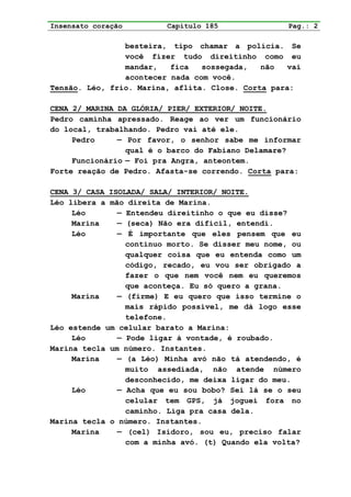 Insensato coração        Capítulo 185               Pag.: 2

                besteira, tipo chamar a polícia. Se
                você fizer tudo direitinho como eu
                mandar,   fica   sossegada,   não   vai
                acontecer nada com você.
Tensão. Léo, frio. Marina, aflita. Close. Corta para:

CENA 2/ MARINA DA GLÓRIA/ PIER/ EXTERIOR/ NOITE.
Pedro caminha apressado. Reage ao ver um funcionário
do local, trabalhando. Pedro vai até ele.
     Pedro     — Por favor, o senhor sabe me informar
                 qual é o barco do Fabiano Delamare?
     Funcionário — Foi pra Angra, anteontem.
Forte reação de Pedro. Afasta-se correndo. Corta para:

CENA 3/ CASA ISOLADA/ SALA/ INTERIOR/ NOITE.
Léo libera a mão direita de Marina.
     Léo       — Entendeu direitinho o que eu disse?
     Marina    — (seca) Não era difícil, entendi.
     Léo       — É importante que eles pensem que eu
                 continuo morto. Se disser meu nome, ou
                 qualquer coisa que eu entenda como um
                 código, recado, eu vou ser obrigado a
                 fazer o que nem você nem eu queremos
                 que aconteça. Eu só quero a grana.
     Marina    — (firme) E eu quero que isso termine o
                 mais rápido possível, me dá logo esse
                 telefone.
Léo estende um celular barato a Marina:
     Léo       — Pode ligar à vontade, é roubado.
Marina tecla um número. Instantes.
     Marina    — (a Léo) Minha avó não tá atendendo, é
                 muito assediada, não atende número
                 desconhecido, me deixa ligar do meu.
     Léo       — Acha que eu sou bobo? Sei lá se o seu
                 celular tem GPS, já joguei fora no
                 caminho. Liga pra casa dela.
Marina tecla o número. Instantes.
     Marina    — (cel) Isidoro, sou eu, preciso falar
                 com a minha avó. (t) Quando ela volta?
 