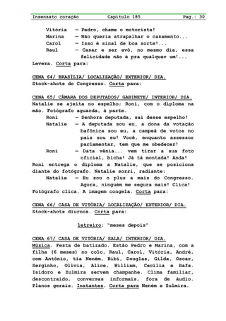 Insensato coração         Capítulo 185             Pag.: 30

     Vitória   — Pedro, chame o motorista!
     Marina    — Não queria atrapalhar o casamento...
     Carol     — Isso é sinal de boa sorte!...
     Raul      — Casar e ser avô, no mesmo dia, essa
                felicidade não é pra qualquer um!...
Leveza. Corta para:

CENA 64/ BRASÍLIA/ LOCALIZAÇÃO/ EXTERIOR/ DIA.
Stock-shots do Congresso. Corta para:

CENA 65/ CÂMARA DOS DEPUTADOS/ GABINETE/ INTERIOR/ DIA.
Natalie se ajeita no espelho; Roni, com o diploma na
mão. Fotógrafo aguarda, à parte.
     Roni      — Senhora deputada, sai desse espelho!
     Natalie   — A deputada sou eu, a dona da votação
                 bafônica sou eu, a campeã de votos no
                 país sou eu! Você, enquanto assessor
                 parlamentar, tem que me obedecer!
     Roni      — Data vênia... vem tirar a sua foto
                 oficial, bicha! Já tá montada! Anda!
Roni entrega o diploma a Natalie, que se posiciona
diante do fotógrafo. Natalie sorri, radiante:
     Natalie   — Eu sou o plus a mais do Congresso.
                 Agora, ninguém me segura mais! Clica!
Fotógrafo clica. A imagem congela. Corta para:

CENA 66/ CASA DE VITÓRIA/ LOCALIZAÇÃO/ EXTERIOR/ DIA.
Stock-shots diurnos. Corta para:

                letreiro: “meses depois”

CENA 67/ CASA DE VITÓRIA/ SALA/ INTERIOR/ DIA.
Música. Festa de batizado. Estão Pedro e Marina, com a
filha (6 meses) no colo, Raul, Carol, Vitória, André,
com Antônio, tia Neném, Bibi, Douglas, Gilda, Oscar,
Serginho, Olívia, Alice, William, Cecília e Rafa.
Isidoro e Zulmira servem champanhe. Clima familiar,
descontraído, conversas informais, fora de áudio.
Planos gerais. Instantes. Corta para Neném e Zulmira.
 