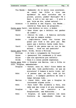 Insensato coração         Capítulo 185              Pag.: 31

     Tia Neném — (bebendo) Já vi muito isso acontecer,
                 um   casal   tem   filho   e   vira uma
                 epidemia! Os mais novinhos são os
                 piores, piscou, pumba! Barrigão! Vê o
                 Raul, é avô e vai ser pai... O pior é
                 que, hoje em dia, acham natural...
     Zulmira   — A senhora é uma figura, tia Neném...
                 (serve-a) Toma mais um pouquinho...
Corta para Carol, com Antônio no colo, e André.
     André     — Quer dizer que o Antônio vai ganhar
                 um irmão?...
     Carol     — (feliz) Ou irmã... A família certinha
                 com que eu sempre sonhei.
     André     — (implicância leve) Vou torcer pra
                 puxar por você e não pelo pai. Não
                 quero que o Antônio tenha irmão feio.
     Carol     — (leve) E não pensa que eu vou te dar
                 moleza... Você vai ser padrinho!
Corta para Oscar, Gilda, Alice e William.
     William   — Já teve o julgamento do Vinícius?
     Oscar     — (pesaroso) Foi condenado a 12 anos.
     Alice     — Que ele aproveite pra refletir.
     Gilda     — Essa é a nossa grande esperança.
Corta para Bibi e Douglas com Marina, com a filha no
colo. Douglas, embasbacado:
     Douglas   — Caraca, saca só, Bibi! Cinco dedos em
                 cada mão, tudo perfeitinho, só que em
                 miniatura! O humano é muito lindo, né?
     Bibi      — E pensar que, um dia, você já foi
                 assim... O exemplo perfeito de como o
                 tempo deturpa tudo...
     Marina    — (leve) Bibi, acho que o Douglas tá
                 insinuando alguma coisa...
     Bibi      — Para tudo! Não alimenta a fera, ele
                 sabe que meu corpo é só pra recreação.
     Douglas   —    Tu   não    vai    resistir    a  um
                 Douglaszinho, uma Bibizinha...
     Bibi      — Douglas, só quem acertou com essa
                 história   de    reprodução   foram  as
 