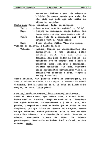 Insensato coração         Capítulo 185              Pag.: 32

                 serpentes. Deitam o ovo, vão embora e
                 o bicho já nasce pronto pra vida. Eu
                 não lido com nada que não saiba se
                 alimentar sozinho.
Corta para Raul, pensativo; Pedro se aproxima.
     Pedro     — Como é que você tá, paizão?... Feliz?
     Raul      — Dentro do possível, muito feliz. Mas
                 nunca mais vai ser como antes, não é?
     Pedro     — Nossa vida tá recomeçando, pai. E nós
                 estamos juntos. Pensa nisso.
     Raul      — É meu alento, filho. Vida que segue.
Vitória se adianta, a flûte na mão:
     Vitória   — Amigos. Depois de acontecimentos tão
                 turbulentos,   é   uma  alegria   poder
                 celebrar   aquilo   que  nos   une:   a
                 família. Ela pode mudar de feição, se
                 modificar com os tempos, mas a base é
                 imutável: amor, conforto e confiança.
                 Existem conflitos, sim, mas, enquanto
                 esses sentimentos continuarem vivos, a
                 família vai resistir a tudo. (ergue a
                 flûte) À família.
Todos brindam. CAM passeia entre os personagens, os
casais trocam carinhos e se beijam, e termina em Pedro
e Marina, com a filha no colo. Os dois se olham e se
beijam, felizes. Corta para:

CENA 68/ BARÃO DA GAMBOA/ ÁREA INTERNA/ INT/ NOITE.
Show da Mart’nália, que canta “Ela é minha cara”.
Noite festiva, animada. Tempo em Mart’nália. Começamos
com algum realismo, ao mostrarmos a plateia. Mas, aos
poucos, o espectador deve entender que se trata de uma
alegoria, por que todos os nossos personagens, mesmo
os que morreram, estão presentes. Mais os que estavam
atrás das câmeras, a critério da direção. Durante o
número,   mostramos   planos   de   todos   os   nossos
personagens, terminando em André, Raul e Carol, Marina
e Pedro. Corta.
 