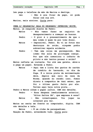 Insensato coração         Capítulo 185               Pag.: 3

Léo pega o telefone da mão de Marina e desliga.
     Léo       — Não é pra ficar de papo, só       pode
                falar com sua avó.
Marina, mais ansiosa. Corta para:

CENA 4/ DELEGACIA/ SALA DO DELEGADO/ INTERIOR/ NOITE.
Matos, já reagindo diante de Pedro:
     Matos     — Nós vamos fazer um registro do
                 desaparecimento e começar as buscas.
     Pedro     — O pior é o pressentimento de que o
                 meu irmão é quem tá por trás disso.
     Matos     — Impossível, Pedro. Eu vi as fotos dos
                 destroços do avião, ninguém podia
                 sobreviver àquele acidente.
     Pedro     — Tem uma coisa me perseguindo. Meu
                 irmão fez aula de pilotagem comigo.
                 Por que ele comunicou o infarto do
                 piloto e não tentou pousar o avião?
Matos reflete um instante. Vai até uma gaveta, abre-a
e pega um papel. Estende a Pedro.
     Matos     — Aqui tem a lista dos gastos do cartão
                 de crédito do Leonardo, no dia da
                 fuga. É a única pista da movimentação
                 dele, depois que saiu da casa da
                 Norma. Quando eu recebi isso, fomos
                 direto à companhia de táxi aéreo, que
                 foi o último gasto feito por ele.
                 Talvez aqui haja outra pista...
Pedro e Matos olham o papel juntos. CAM não detalha.
     Pedro     — Essa despesa imediatamente anterior,
                 “Altos Saltos SA”, que empresa é essa?
     Matos     —   Não  investigamos.   Vou   jogar   na
                 internet pra ver.
Matos se senta em frente ao computador, digita. CAM
não detalha a tela.
     Matos     — É um clube de paraquedismo.
Reação de Pedro, entendendo tudo. Corta para:
 