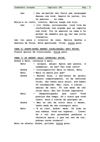 Insensato coração         Capítulo 185                Pag.: 5

     Léo       — Seu ex-marido não faria uma sacanagem
                 dessas com você. Depois do jantar, vou
                 te amarrar... na cama.
Beija-a no rosto, irônico, Marina reage com nojo.
     Léo       — (ri) Calma, princesinha, você vive me
                 confundindo com alguém que se importa
                 com você. Vou te amarrar na cama e te
                 encher de remédio pra eu ter uma noite
                 tranquila.
Léo vai para o interior da casa. Marina desfaz a
máscara de força. Está apavorada. Close. Corta para:

CENA 6/ APART-HOTEL ANDRÉ/ LOCALIZAÇÃO/ EXT/ NOITE.
Planos gerais de localização. Corta para:

CENA 7/ AP ANDRÉ/ SALA/ INTERIOR/ NOITE.
André e Beto, conversa a meio.
     Beto      — (alegre, amigo) Agora que passou, é
                 comemorar, né não? Deu tudo certo!
     André     — (introspectivo) Mais ou menos, Beto.
     Beto      — Mais ou menos por quê?
     André     — Nestes dias, o mal-estar da quimio
                 passou completamente, tô me sentindo
                 ótimo, não tenho mais enjoo, até beber
                 tô conseguindo. Mas, cara, a libido...
                 abaixo de zero. Tô com medo de não
                 rolar mais, deu ter ficado impotente.
     Beto      —   (despreocupado)   Qué   isso?    Você
                 precisa dum tempo. Só o susto que você
                 tomou, seca a libido de qualquer um.
     André     — Mas eu não me sinto mais o mesmo,
                 tenho medo de não conseguir mais.
     Beto      — É só isso, André: medo. Tá tudo na
                 sua cabeça. Você vai superar... (leve)
                 Se o rei dos garanhões pendurar a
                 chuteira agora, o que vai ser de nós,
                 pobres caras normais?...
Beto se afasta; André, grilado. Corta para:
 