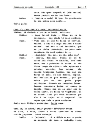 Insensato coração         Capítulo 185               Pag.: 7

                 casa. Não quer companhia? (ele hesita)
                 Vamos jantar, eu tô com fome...
     André     — (hesita e cede) Tá bom. Tô precisando
                 de uma amiga essa noite...
Corta para:

CENA 10/ CASA GABINO/ SALA/ INTERIOR/ NOITE.
Kléber, já abrindo a porta; é Sueli, amistosa.
     Kléber    — (sem jeito) Sula... Olha, eu ia te
                 procurar... mas ainda tô meio confuso.
     Sueli     — Tudo bem, só vim te fazer um convite.
                 Amanhã, o Edu e o Hugo assinam a união
                 estável. Vai ter a tal festinha, que
                 eu já tinha comentado, só pros mais
                 próximos. Se você quiser ir...
     Kléber    — (dividido) Não sei, eu não acho que/
     Sueli     — (corta, delicada) Deixa só eu te
                 dizer uma coisa. O Eduardo, com sete
                 anos, era o primeiro da turma. Eu não
                 tinha tempo de ajudar, ele aprendeu a
                 estudar   sozinho.  Com   quinze,   ele
                 queria trabalhar também, pra dar uma
                 força em casa, eu não deixei. Depois,
                 fez vestibular pra Federal, por que
                 sabia   que    eu  não   podia    pagar
                 particular. Passou em terceiro lugar.
                 Sempre conseguiu bolsa no curso de
                 inglês. Claro que eu ia amar ele do
                 mesmo jeito, se fosse um vagabundo, só
                 te contei isso pra você entender que
                 ele é um rapaz muito especial. Um
                 rapaz que vale a pena conhecer.
Sueli sai. Kléber, pensativo. Corta para:

CENA 11/ AP ANDRÉ/ SALA/ QUARTO/ INTERIOR/ NOITE.
Na sala, à mesa, André e Leila terminam de comer
comida japonesa, tomam cerveja.
     Leila     — (animada) ...E a Gilda e eu, a gente
                 se entende tão bem, o trabalho virou
 