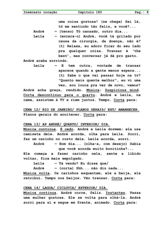 Insensato coração        Capítulo 185               Pag.: 8

                 uma coisa gostosa! (se chega) Sei lá,
                 tô me sentindo tão feliz, e você?...
     André     — (tenso) Tô cansado, outro dia...
     Leila     — (encara-o) André, você tá grilado por
                 causa da cirurgia, da doença, não é?
                 (t) Relaxa, eu adoro ficar do seu lado
                 pra qualquer coisa. Transar é ‘the
                 best’, mas conversar já dá pro gasto.
André acaba sorrindo.
     Leila     — E tem outra, vontade de transar
                 aparece quando a gente menos espera...
                 (t) Sabe o que vai passar hoje na tv?
                 “Quanto mais quente melhor”, eu vi uma
                 vez, sou louca pra ver de novo, vamos?
André acha graça, rendido. Música: Suspicious mind.
Corta descontínuo para o quarto. André e Leila, na
cama, assistem à TV e riem juntos. Tempo. Corta para:

CENA 12/ RIO DE JANEIRO/ PLANOS GERAIS/ EXT/ AMANHECER.
Planos gerais do anoitecer. Corta para:

CENA 13/ AP ANDRÉ/ QUARTO/ INTERIOR/ DIA.
Música continua. É cedo. André e Leila dormem; ela usa
camiseta dele. André acorda, olha para Leila. Sorri,
faz um carinho no rosto dela. Leila acorda, sorri.
     André     — Bom dia... (olha-a, com desejo) Sabia
                 que você acorda muito bonitinha?...
Ele começa a fazer carinho nela, sente a libido
voltar, fica mais empolgado.
     Leila     — Tá vendo? Eu disse que/
     André     — (corta) Shh... não diz nada...
Música volta. Os carinhos esquentam, ele a beija, ela
retribui. Tempo nos beijos. Vão transar. Corta para:

CENA 14/ LAGOA/ CICLOVIA/ EXTERIOR/ DIA.
Música continua. André corre, feliz. Instantes. Passa
uma mulher gostosa. Ele se volta para olhá-la. André
sorri para si e segue em frente, animado. Corta para:
 