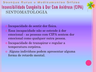 SINTOMATOLOGIA


 Incapacidade de sentir dor física.
 Essa incapacidade não se estende à dor
  emocional - as pessoas com CIPA sentem dor
  emocional como qualquer outra pessoa.
 Incapacidade de transpirar e regular a
  temperatura corpórea.
 Alguns indivíduos podem apresentar alguma
  forma de retardo mental.
 