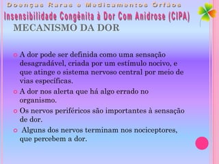 MECANISMO DA DOR

 A dor pode ser definida como uma sensação
  desagradável, criada por um estímulo nocivo, e
  que atinge o sistema nervoso central por meio de
  vias específicas.
 A dor nos alerta que há algo errado no
  organismo.
 Os nervos periféricos são importantes à sensação
  de dor.
 Alguns dos nervos terminam nos nociceptores,
  que percebem a dor.
 